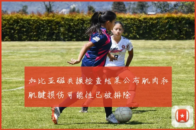 加比亚磁共振检查结果公布肌肉和肌腱损伤可能性已被排除