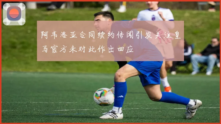阿韦洛亚合同续约传闻引发关注皇马官方未对此作出回应