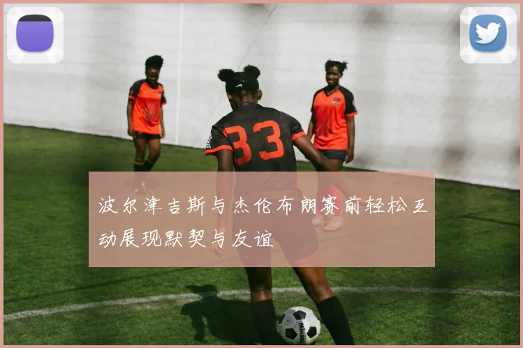 波尔津吉斯与杰伦布朗赛前轻松互动展现默契与友谊