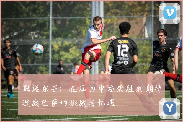 勒诺尔芒：在压力中逆袭胜利期待迎战巴萨的挑战与机遇