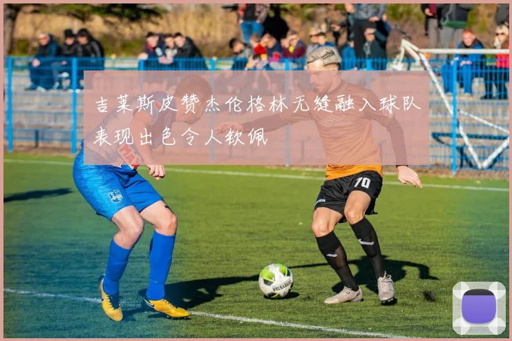 吉莱斯皮赞杰伦格林无缝融入球队表现出色令人钦佩