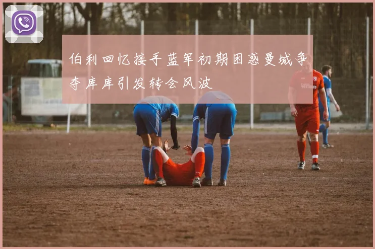 伯利回忆接手蓝军初期困惑曼城争夺库库引发转会风波