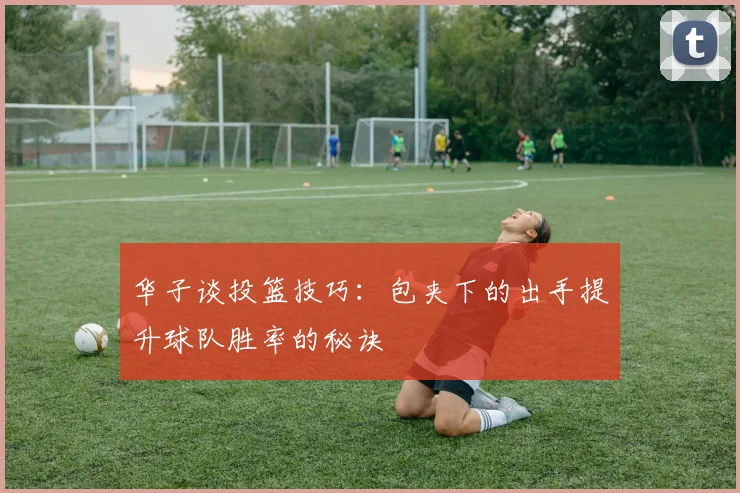 华子谈投篮技巧：包夹下的出手提升球队胜率的秘诀