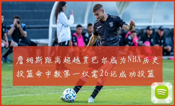 詹姆斯距离超越贾巴尔成为NBA历史投篮命中数第一仅需26记成功投篮