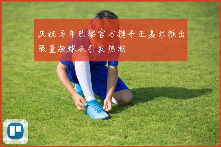 庆祝马年巴黎官方携手王嘉尔推出限量版球衣引发热潮
