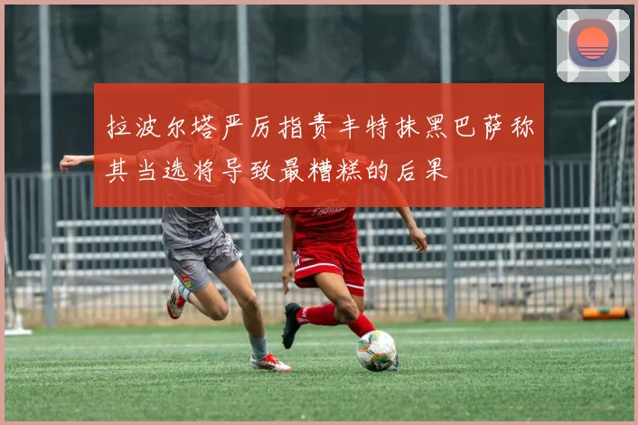 拉波尔塔严厉指责丰特抹黑巴萨称其当选将导致最糟糕的后果