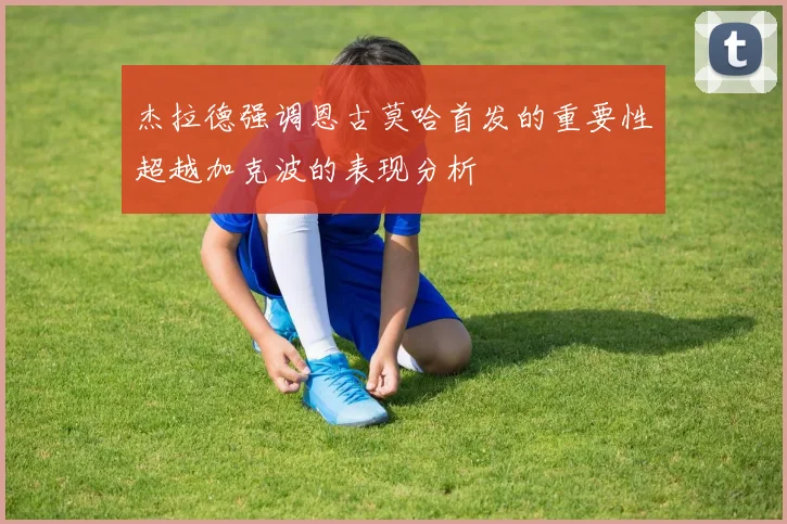 杰拉德强调恩古莫哈首发的重要性超越加克波的表现分析