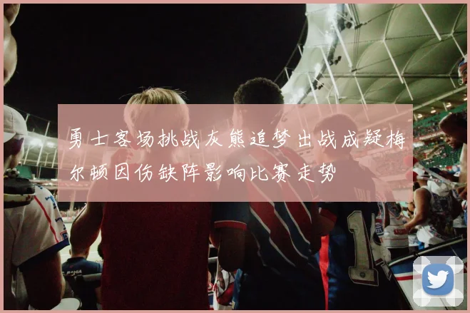 勇士客场挑战灰熊追梦出战成疑梅尔顿因伤缺阵影响比赛走势