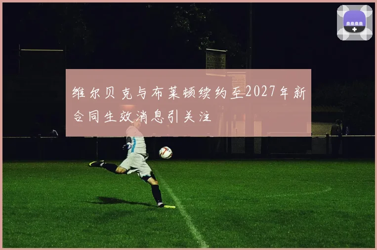 维尔贝克与布莱顿续约至2027年新合同生效消息引关注