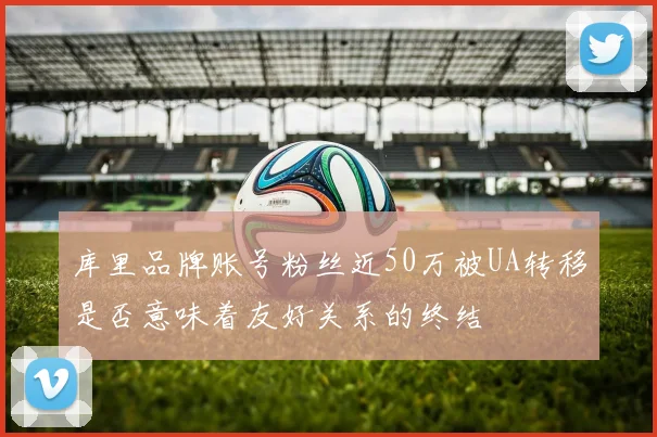 库里品牌账号粉丝近50万被UA转移是否意味着友好关系的终结