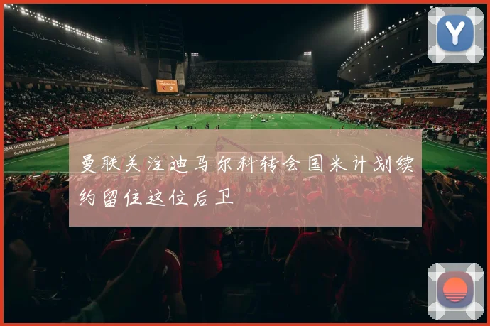 曼联关注迪马尔科转会国米计划续约留住这位后卫