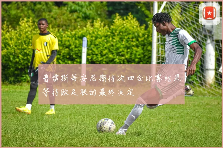 普雷斯蒂安尼期待次回合比赛结果等待欧足联的最终决定