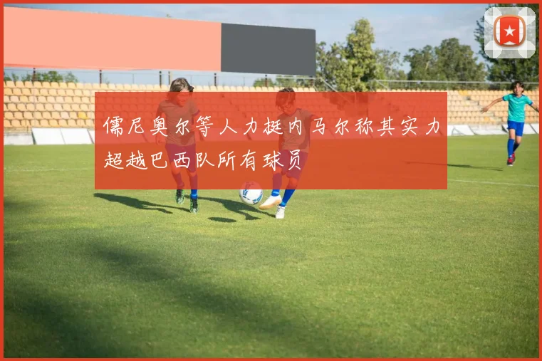 儒尼奥尔等人力挺内马尔称其实力超越巴西队所有球员