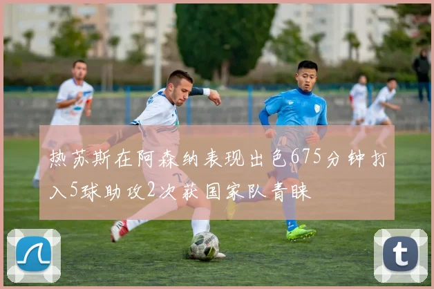 热苏斯在阿森纳表现出色675分钟打入5球助攻2次获国家队青睐