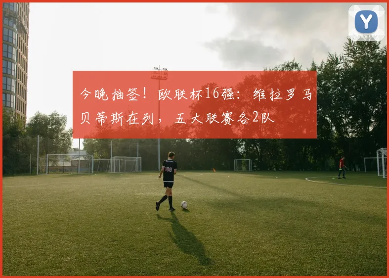 今晚抽签！欧联杯16强：维拉罗马贝蒂斯在列，五大联赛各2队