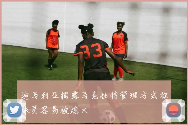 迪马利亚揭露马竞独特管理方式称球员容易被熄火