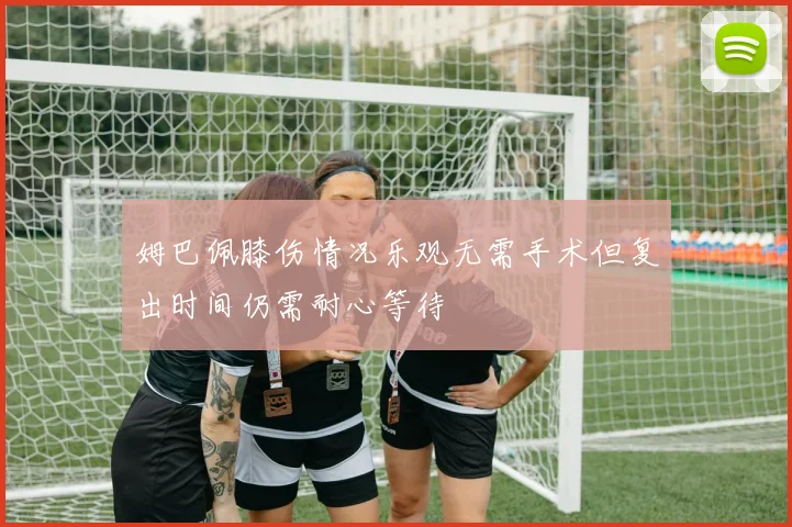 姆巴佩膝伤情况乐观无需手术但复出时间仍需耐心等待