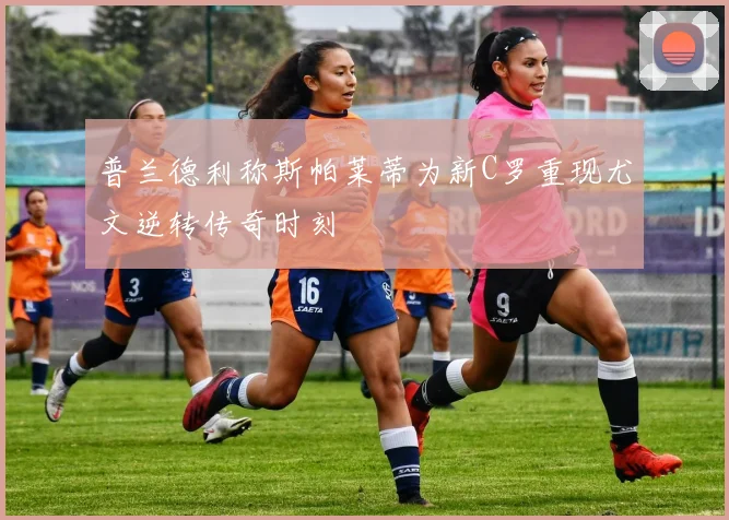 普兰德利称斯帕莱蒂为新C罗重现尤文逆转传奇时刻